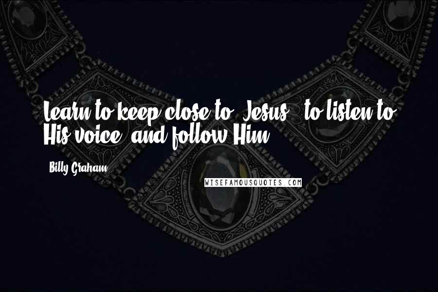 Billy Graham Quotes: Learn to keep close to [Jesus], to listen to His voice, and follow Him.