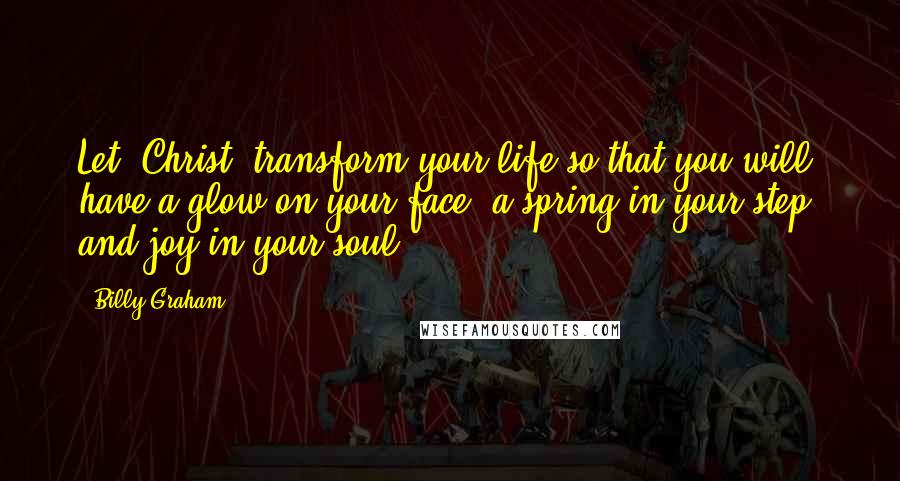 Billy Graham Quotes: Let [Christ] transform your life so that you will have a glow on your face, a spring in your step, and joy in your soul.