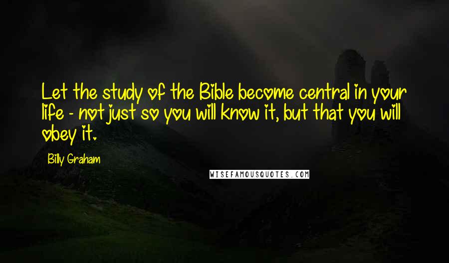 Billy Graham Quotes: Let the study of the Bible become central in your life - not just so you will know it, but that you will obey it.