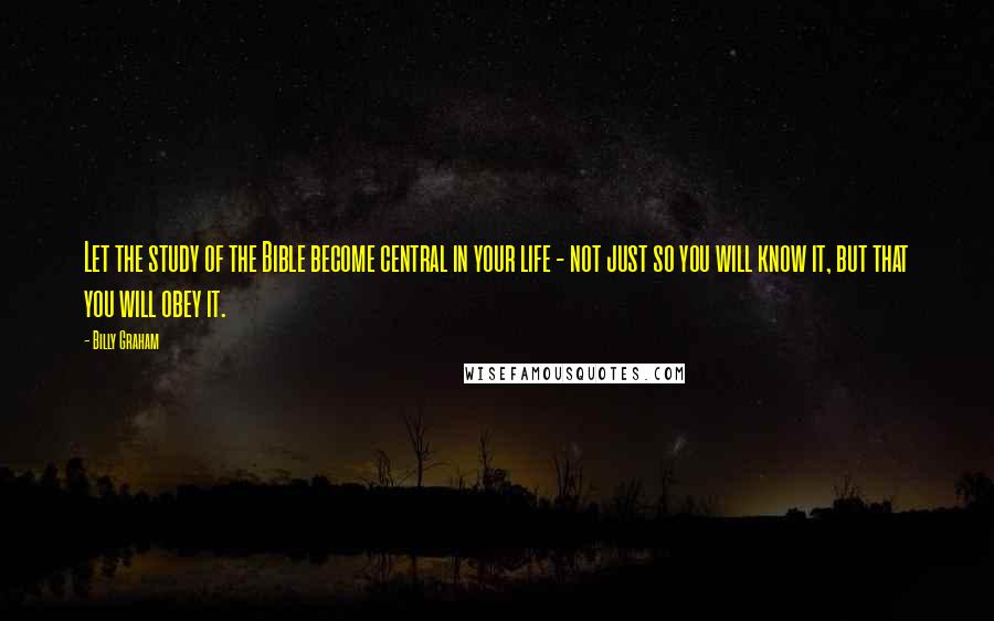 Billy Graham Quotes: Let the study of the Bible become central in your life - not just so you will know it, but that you will obey it.