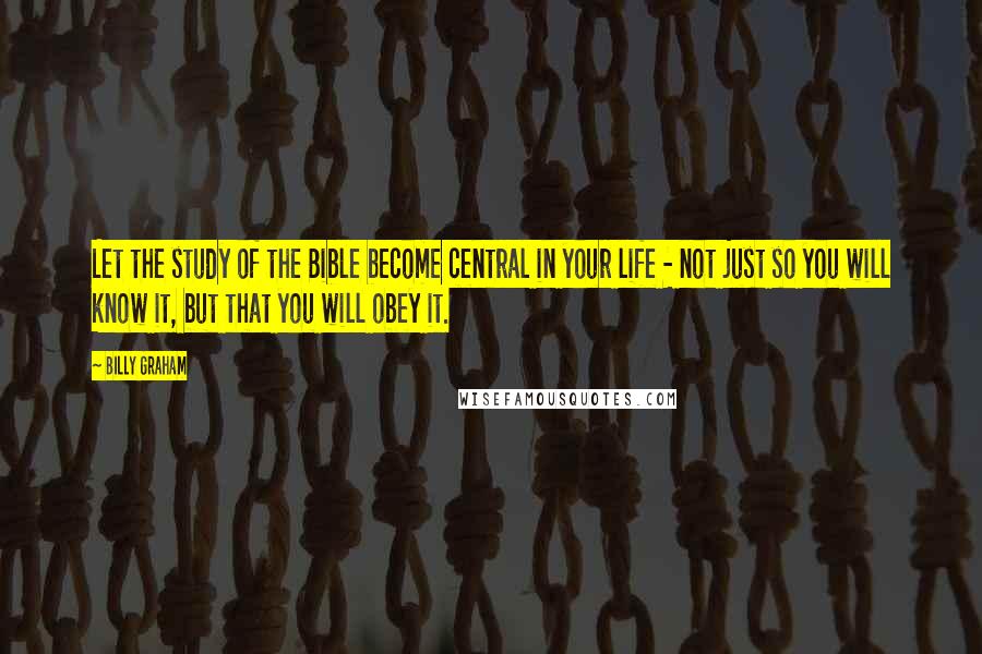 Billy Graham Quotes: Let the study of the Bible become central in your life - not just so you will know it, but that you will obey it.