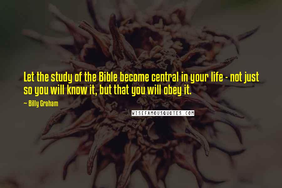 Billy Graham Quotes: Let the study of the Bible become central in your life - not just so you will know it, but that you will obey it.
