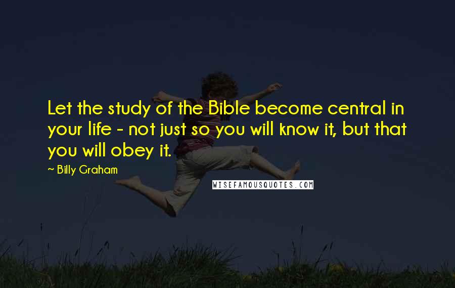 Billy Graham Quotes: Let the study of the Bible become central in your life - not just so you will know it, but that you will obey it.