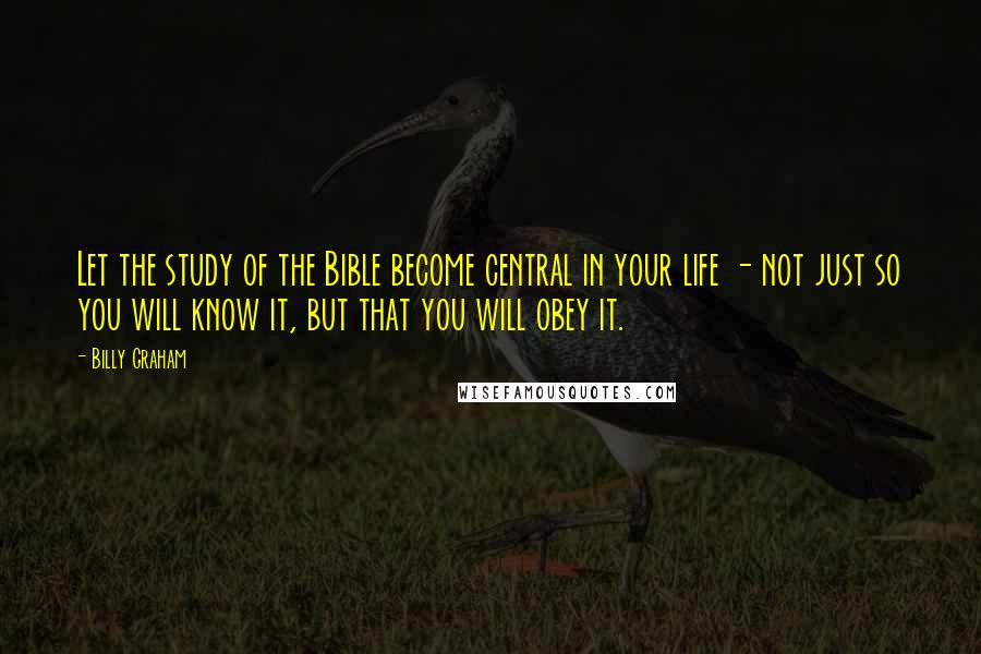 Billy Graham Quotes: Let the study of the Bible become central in your life - not just so you will know it, but that you will obey it.
