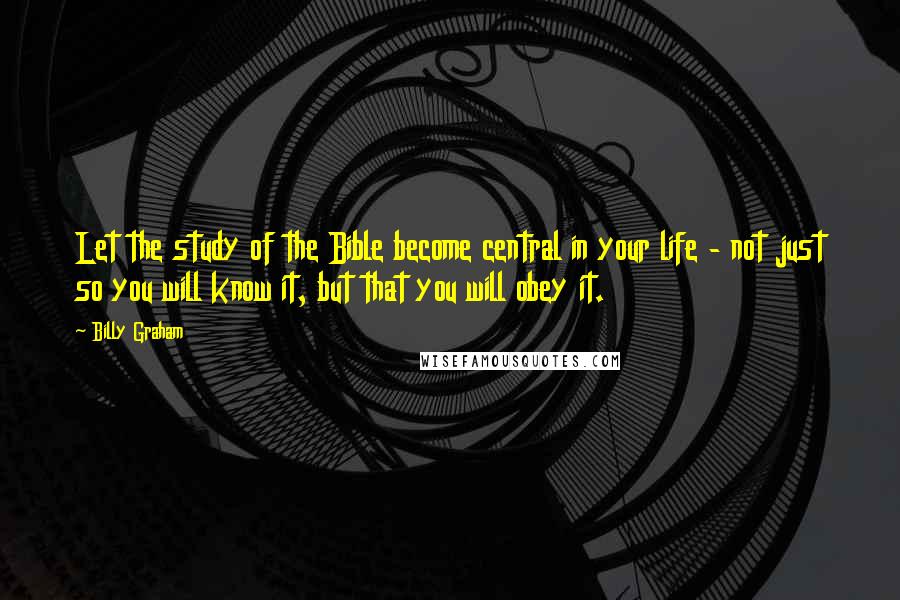 Billy Graham Quotes: Let the study of the Bible become central in your life - not just so you will know it, but that you will obey it.