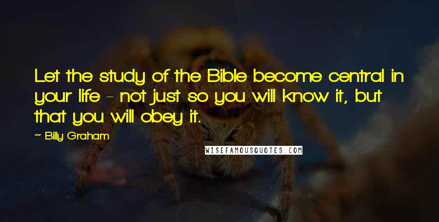Billy Graham Quotes: Let the study of the Bible become central in your life - not just so you will know it, but that you will obey it.