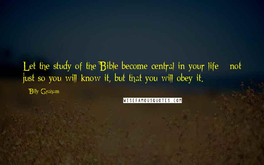Billy Graham Quotes: Let the study of the Bible become central in your life - not just so you will know it, but that you will obey it.