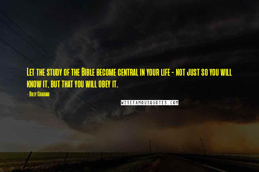 Billy Graham Quotes: Let the study of the Bible become central in your life - not just so you will know it, but that you will obey it.