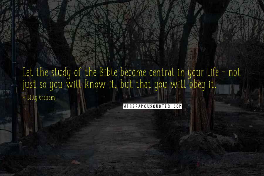 Billy Graham Quotes: Let the study of the Bible become central in your life - not just so you will know it, but that you will obey it.
