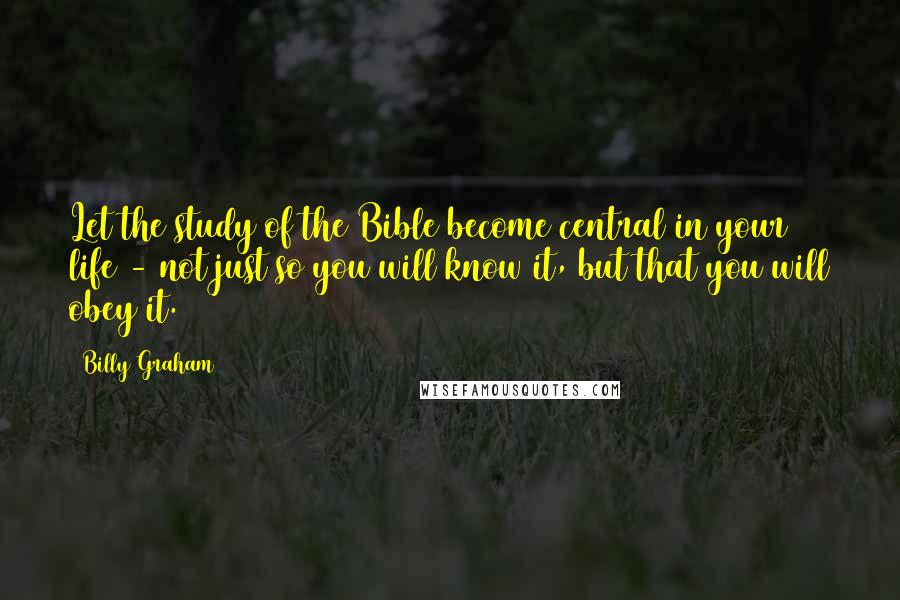 Billy Graham Quotes: Let the study of the Bible become central in your life - not just so you will know it, but that you will obey it.