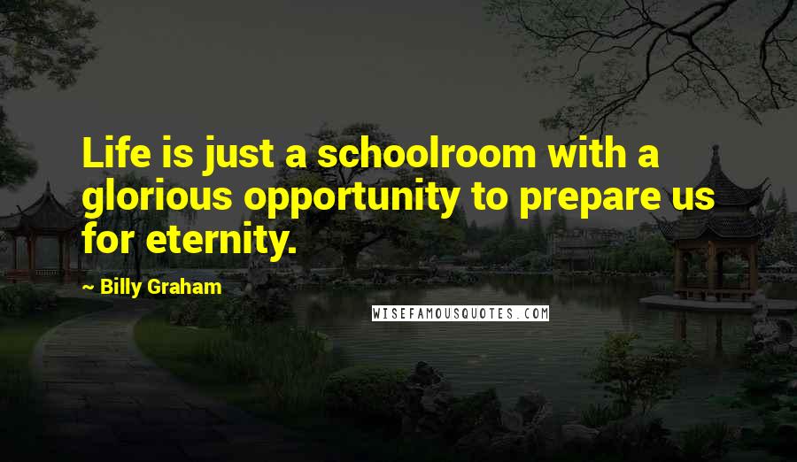 Billy Graham Quotes: Life is just a schoolroom with a glorious opportunity to prepare us for eternity.