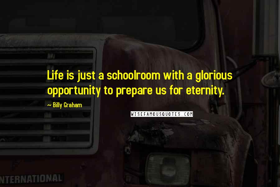Billy Graham Quotes: Life is just a schoolroom with a glorious opportunity to prepare us for eternity.