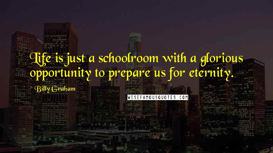 Billy Graham Quotes: Life is just a schoolroom with a glorious opportunity to prepare us for eternity.