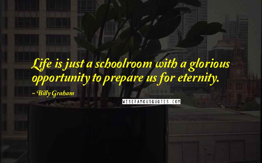 Billy Graham Quotes: Life is just a schoolroom with a glorious opportunity to prepare us for eternity.