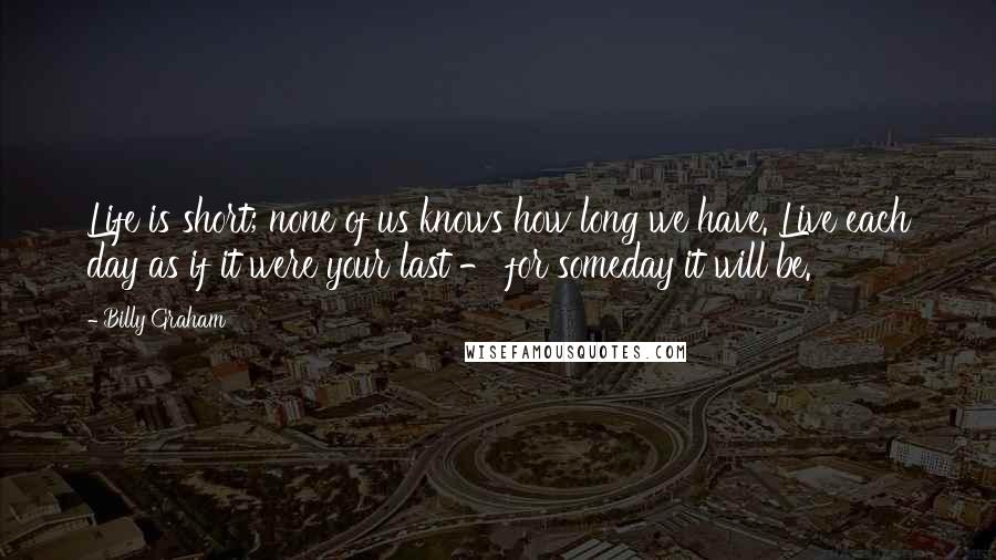 Billy Graham Quotes: Life is short; none of us knows how long we have. Live each day as if it were your last - for someday it will be.