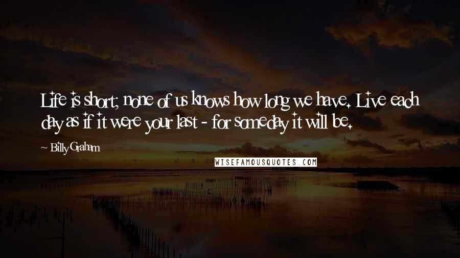 Billy Graham Quotes: Life is short; none of us knows how long we have. Live each day as if it were your last - for someday it will be.