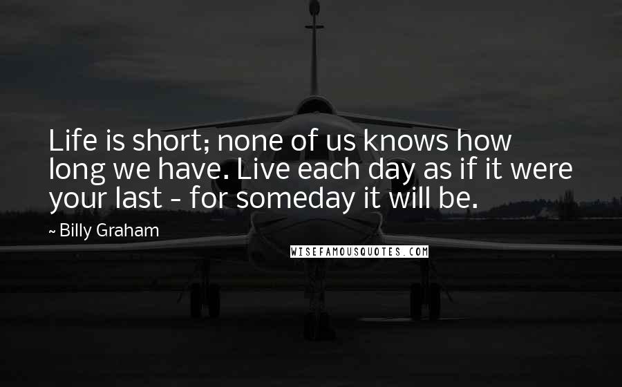 Billy Graham Quotes: Life is short; none of us knows how long we have. Live each day as if it were your last - for someday it will be.