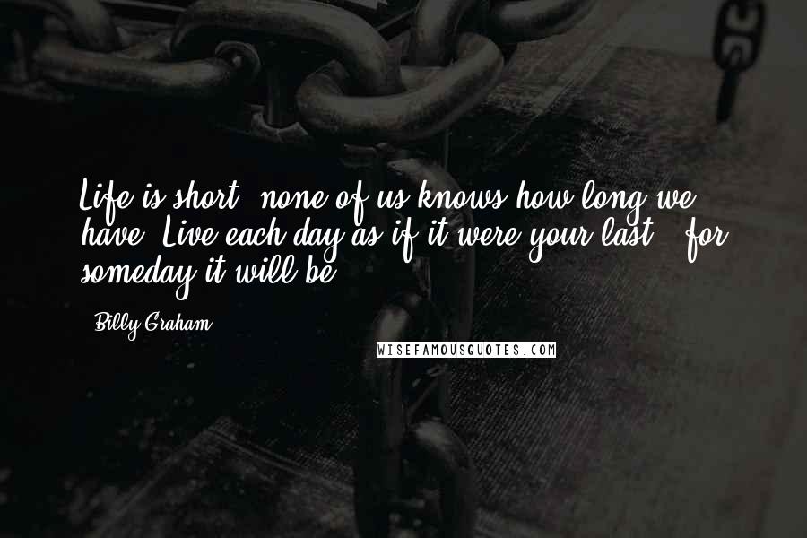 Billy Graham Quotes: Life is short; none of us knows how long we have. Live each day as if it were your last - for someday it will be.