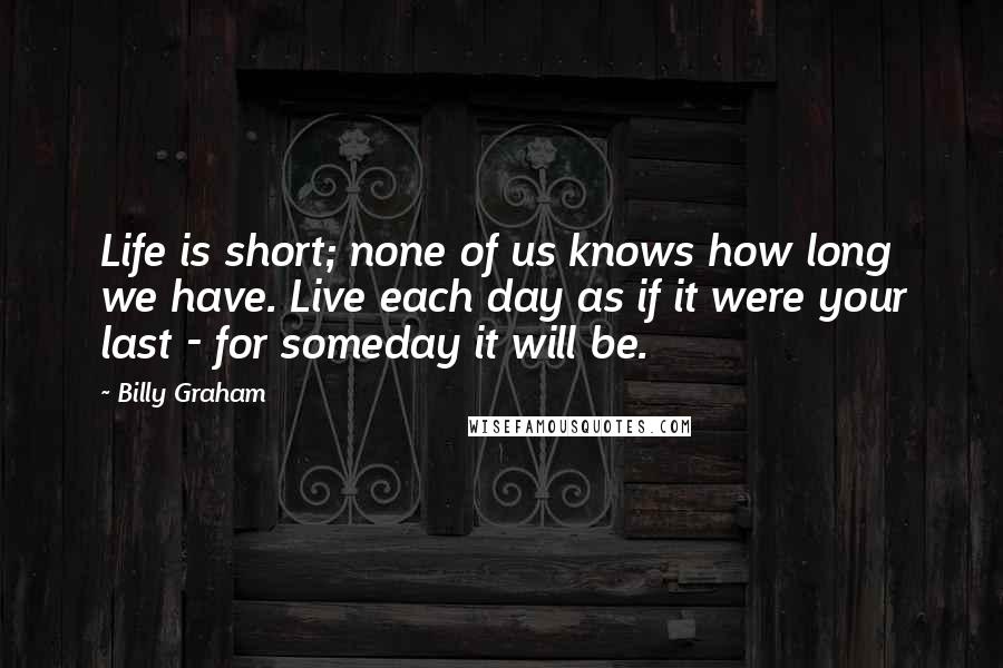 Billy Graham Quotes: Life is short; none of us knows how long we have. Live each day as if it were your last - for someday it will be.