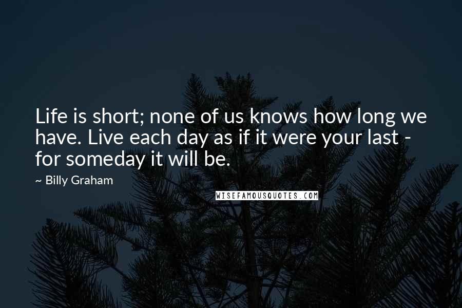 Billy Graham Quotes: Life is short; none of us knows how long we have. Live each day as if it were your last - for someday it will be.