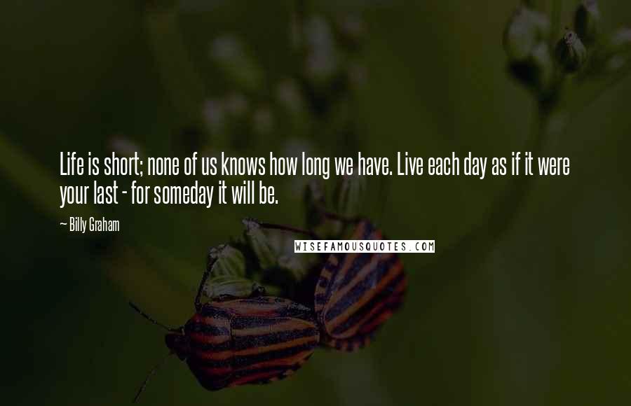 Billy Graham Quotes: Life is short; none of us knows how long we have. Live each day as if it were your last - for someday it will be.