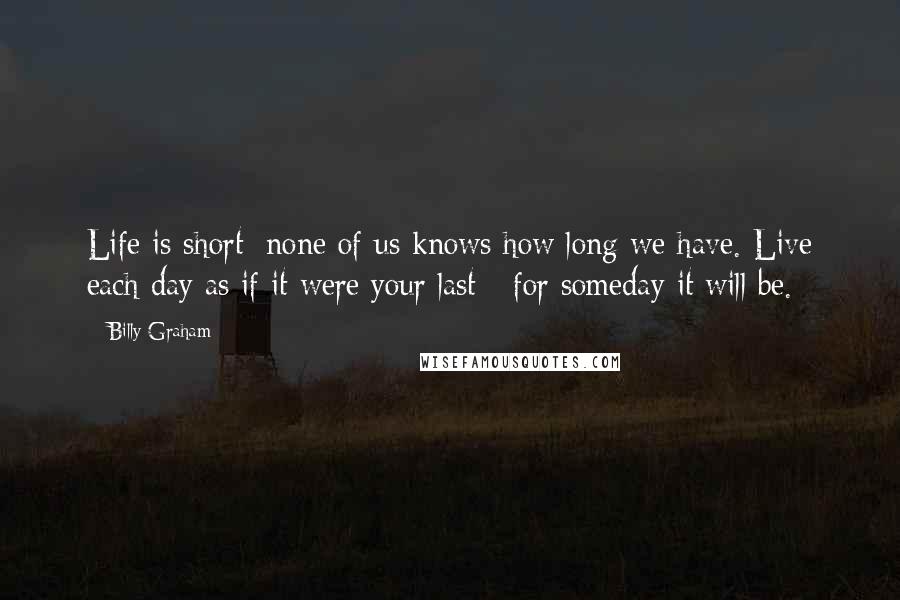 Billy Graham Quotes: Life is short; none of us knows how long we have. Live each day as if it were your last - for someday it will be.