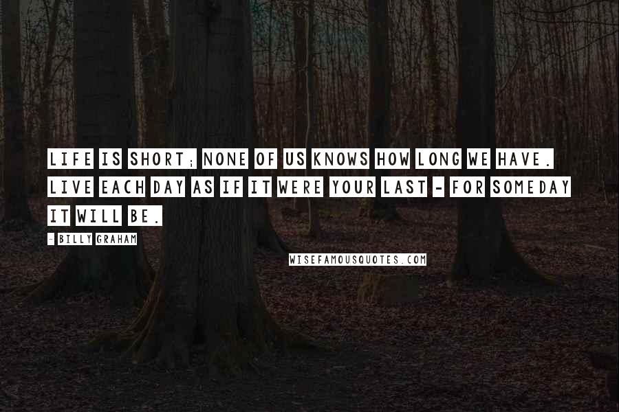 Billy Graham Quotes: Life is short; none of us knows how long we have. Live each day as if it were your last - for someday it will be.