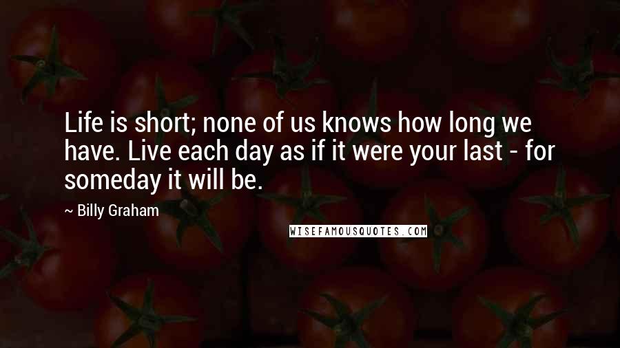 Billy Graham Quotes: Life is short; none of us knows how long we have. Live each day as if it were your last - for someday it will be.