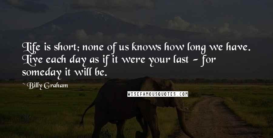 Billy Graham Quotes: Life is short; none of us knows how long we have. Live each day as if it were your last - for someday it will be.