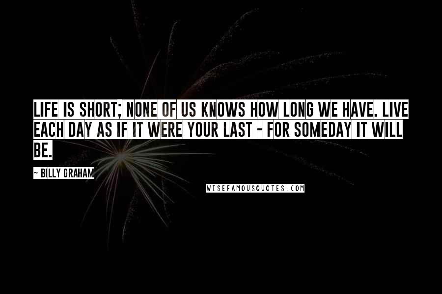 Billy Graham Quotes: Life is short; none of us knows how long we have. Live each day as if it were your last - for someday it will be.