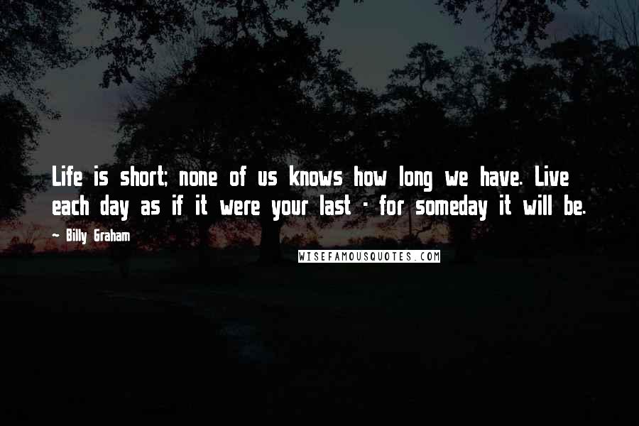 Billy Graham Quotes: Life is short; none of us knows how long we have. Live each day as if it were your last - for someday it will be.