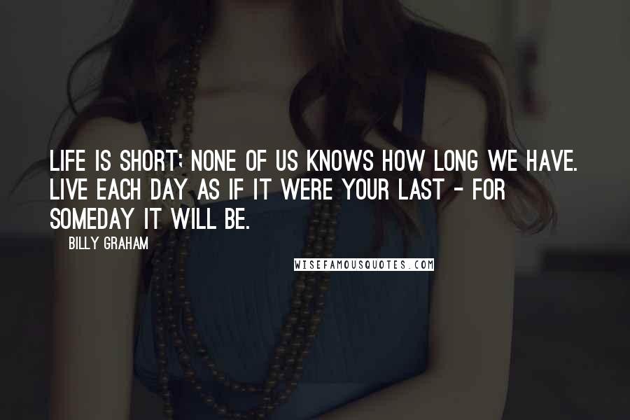 Billy Graham Quotes: Life is short; none of us knows how long we have. Live each day as if it were your last - for someday it will be.