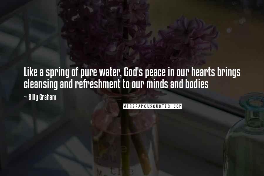 Billy Graham Quotes: Like a spring of pure water, God's peace in our hearts brings cleansing and refreshment to our minds and bodies