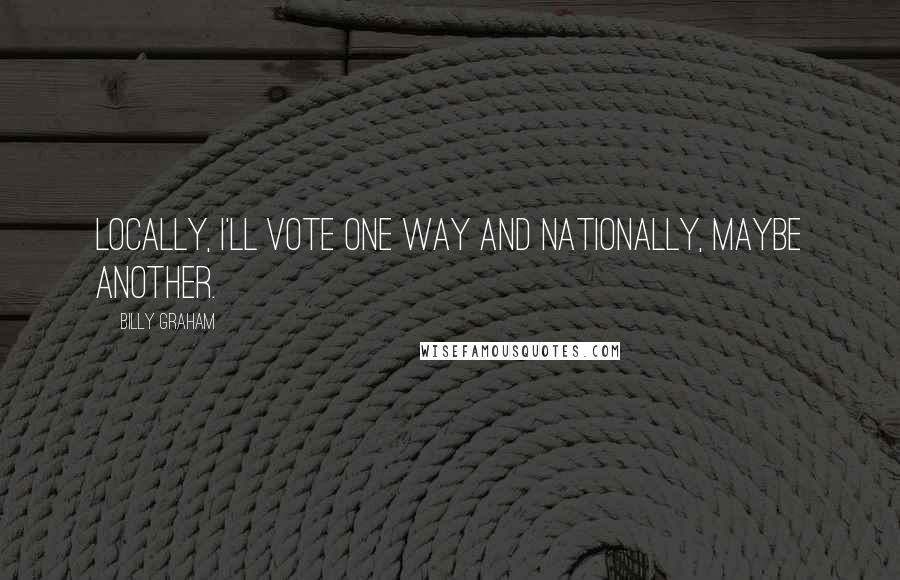 Billy Graham Quotes: Locally, I'll vote one way and nationally, maybe another.
