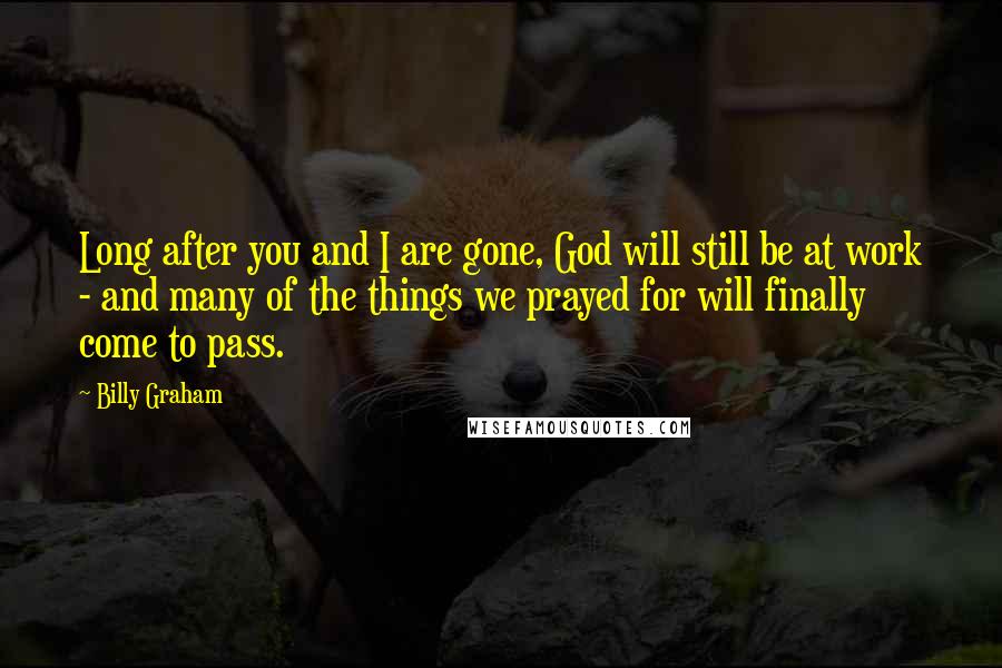 Billy Graham Quotes: Long after you and I are gone, God will still be at work - and many of the things we prayed for will finally come to pass.