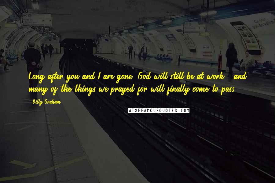 Billy Graham Quotes: Long after you and I are gone, God will still be at work - and many of the things we prayed for will finally come to pass.