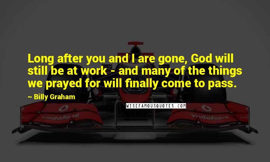 Billy Graham Quotes: Long after you and I are gone, God will still be at work - and many of the things we prayed for will finally come to pass.