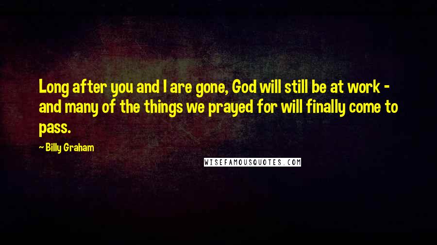 Billy Graham Quotes: Long after you and I are gone, God will still be at work - and many of the things we prayed for will finally come to pass.