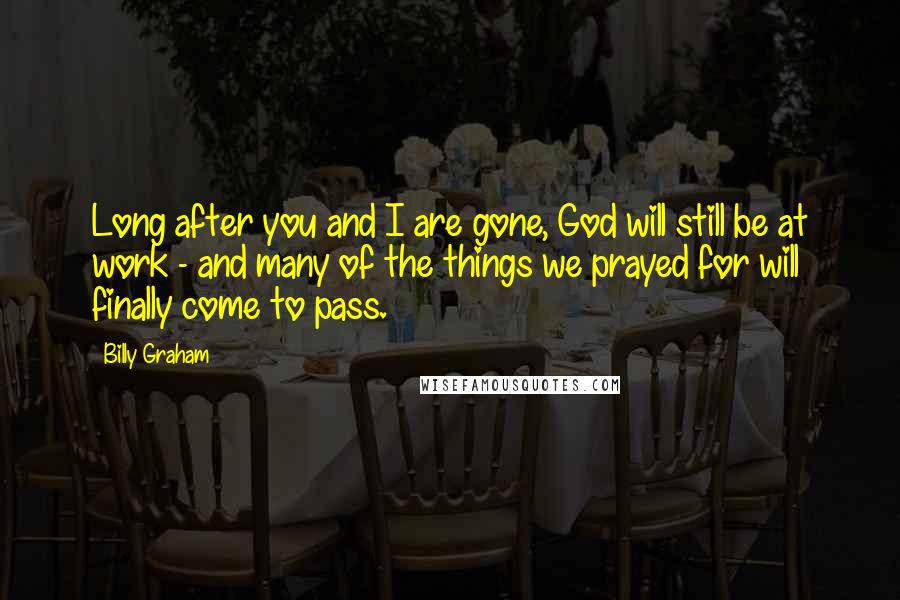 Billy Graham Quotes: Long after you and I are gone, God will still be at work - and many of the things we prayed for will finally come to pass.
