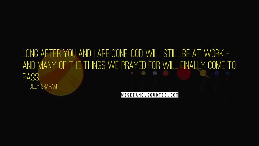 Billy Graham Quotes: Long after you and I are gone, God will still be at work - and many of the things we prayed for will finally come to pass.