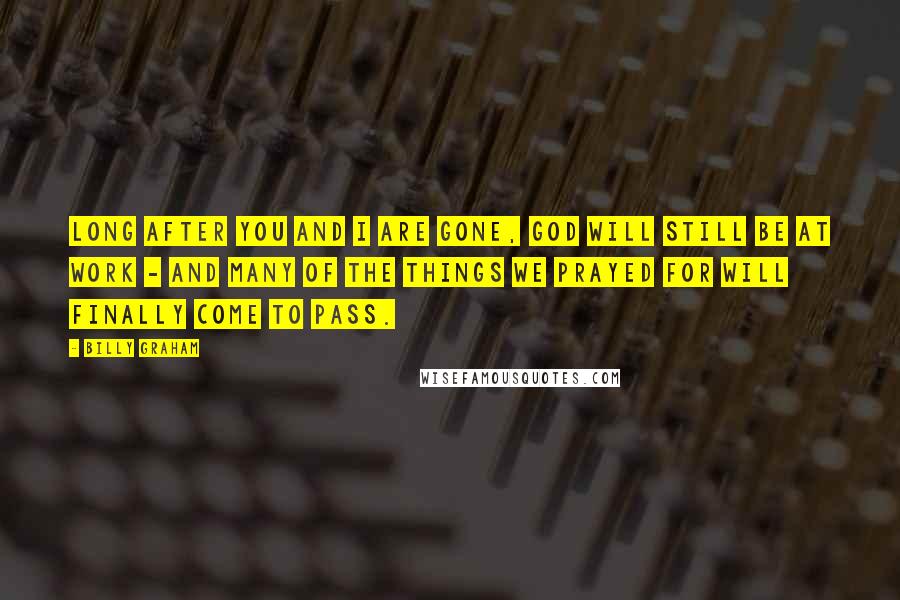 Billy Graham Quotes: Long after you and I are gone, God will still be at work - and many of the things we prayed for will finally come to pass.