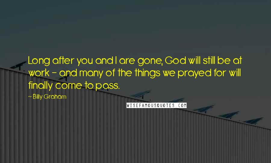 Billy Graham Quotes: Long after you and I are gone, God will still be at work - and many of the things we prayed for will finally come to pass.