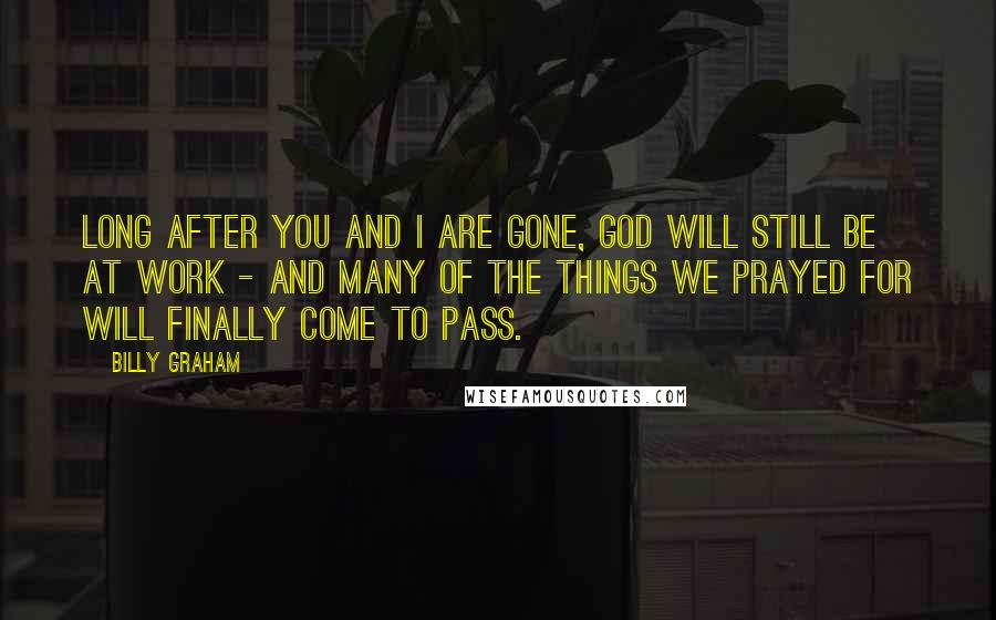 Billy Graham Quotes: Long after you and I are gone, God will still be at work - and many of the things we prayed for will finally come to pass.
