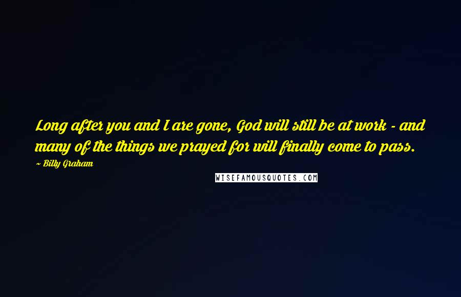 Billy Graham Quotes: Long after you and I are gone, God will still be at work - and many of the things we prayed for will finally come to pass.