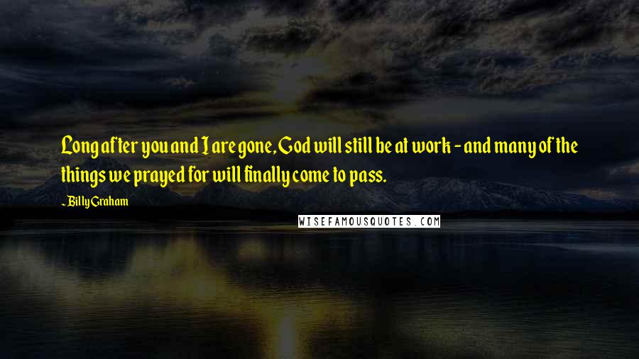 Billy Graham Quotes: Long after you and I are gone, God will still be at work - and many of the things we prayed for will finally come to pass.