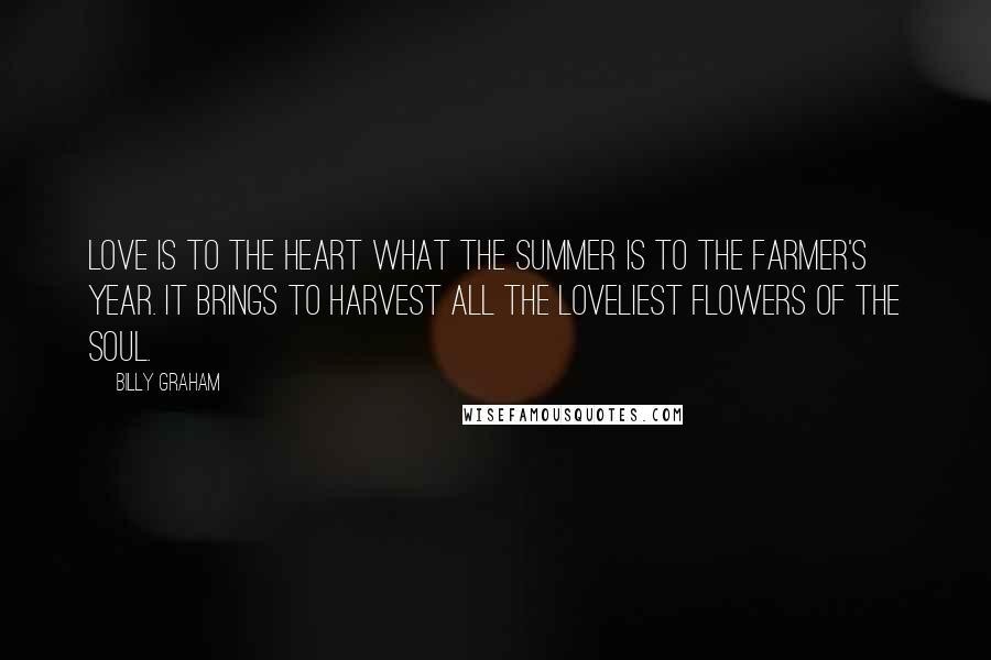 Billy Graham Quotes: Love is to the heart what the summer is to the farmer's year. It brings to harvest all the loveliest flowers of the soul.