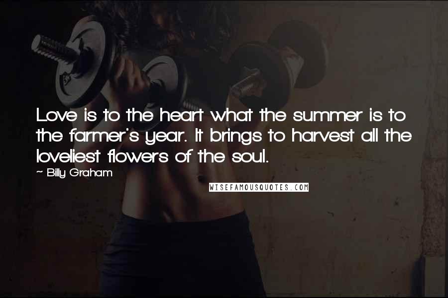 Billy Graham Quotes: Love is to the heart what the summer is to the farmer's year. It brings to harvest all the loveliest flowers of the soul.