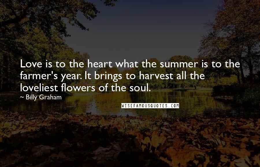 Billy Graham Quotes: Love is to the heart what the summer is to the farmer's year. It brings to harvest all the loveliest flowers of the soul.