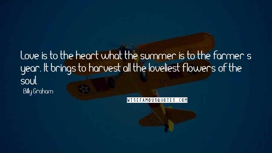 Billy Graham Quotes: Love is to the heart what the summer is to the farmer's year. It brings to harvest all the loveliest flowers of the soul.