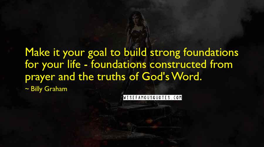 Billy Graham Quotes: Make it your goal to build strong foundations for your life - foundations constructed from prayer and the truths of God's Word.